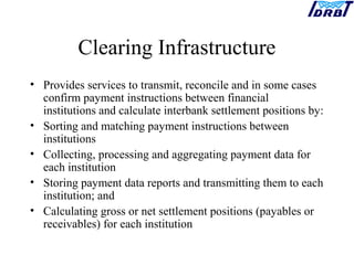 Clearing Infrastructure
• Provides services to transmit, reconcile and in some cases
confirm payment instructions between financial
institutions and calculate interbank settlement positions by:
• Sorting and matching payment instructions between
institutions
• Collecting, processing and aggregating payment data for
each institution
• Storing payment data reports and transmitting them to each
institution; and
• Calculating gross or net settlement positions (payables or
receivables) for each institution
 