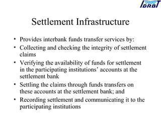 Settlement Infrastructure
• Provides interbank funds transfer services by:
• Collecting and checking the integrity of settlement
claims
• Verifying the availability of funds for settlement
in the participating institutions’ accounts at the
settlement bank
• Settling the claims through funds transfers on
these accounts at the settlement bank; and
• Recording settlement and communicating it to the
participating institutions
 