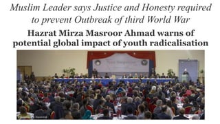 Muslim Leader says Justice and Honesty required
to prevent Outbreak of third World War
Hazrat Mirza Masroor Ahmad warns of
potential global impact of youth radicalisation
 