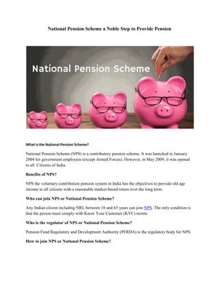 National Pension Scheme a Noble Step to Provide Pension
What is the National Pension Scheme?
National Pension Scheme (NPS) is a contributory pension scheme. It was launched in January
2004 for government employees (except Armed Forces). However, in May 2009, it was opened
to all Citizens of India.
Benefits of NPS?
NPS the voluntary contribution pension system in India has the objectives to provide old age
income to all citizens with a reasonable market-based return over the long term.
Who can join NPS or National Pension Scheme?
Any Indian citizen including NRI, between 18 and 65 years can join NPS. The only condition is
that the person must comply with Know Your Customer (KYC) norms.
Who is the regulator of NPS or National Pension Scheme?
Pension Fund Regulatory and Development Authority (PFRDA) is the regulatory body for NPS.
How to join NPS or National Pension Scheme?
 