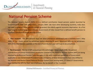 National Pension Scheme
The National Pension System (NPS) [1] is a defined contribution based pension system launched by
Government of India with effect from 1 January 2004. Like most other developing countries, India does
not have a universal social security system to protect the elderly against economic deprivation. As a first
step towards instituting pension reforms, Government of India moved from a defined benefit pension to
a defined contribution based pension system
• Tier-I account : This NPS account does not allow premature withdrawal and is available from 1 May
2009. In Tier I funds cannot be withdrawn before attaining 60 years. Maximum 60% can be withdrawn.
40% of the total balance available at the end of contribution year will have to be annuitized.
• Tier-II account : The tier-II NPS account permits withdrawal. Since 1 April 2008, the pension
contributions of Central Government employees covered by the National Pension System (NPS) are being
invested by professional Pension Fund Managers in line with investment guidelines of Government
applicable to non-Government Provident Funds. A majority of State Governments have also shifted to
the defined contribution based National Pension System from varying dates. 27 State/UT Governments
have notified the NPS for their new employees. No tax benefit in Tier 2 account.

 