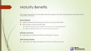 Maturity Benefits
NPS will get matured once subscriber attends the age of 60* years. Subscriber gets following options
at the time of maturity.
Normal Maturity
 100% withdrawal, if fund value is less than or equal to INR 5 lakhs.
 If fund value is more than INR 5 lakh.
 60% of fund value can be withdrawn in lump sum or in equal installments.
 Minimum 40% of fund has to be used for purchasing annuity.
Extension of Scheme
 Subscriber can extend his NPS up to the age of 75 years.
Defer Annuity/pension
 Subscriber can defer the decision to invest in Annuity for 3 years.
 