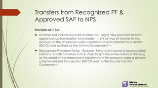 Transfers from Recognized PF &
Approved SAF to NPS
Provision of IT Act
 Incomes not included in total income: sec 10(13) "any payment from an
approved superannuation fund made - ... (v) by way of transfer to the
account of the employee under a pension scheme referred to in section
80CCD and notified by the Central Government" ▪
 Recognised Provident Funds - Exclusion from total income of accumulated
balance: Fourth Schedule Part A, Para 8(iv) "if the entire balance standing
to the credit of the employee is transferred to his account under a pension
scheme referred to in section 80CCD and notified by the Central
Government"
 