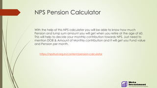 NPS Pension Calculator
With the help of this NPS calculator you will be able to know how much
Pension and lump sum amount you will get when you retire at the age of 60.
This will help to decide your monthly contribution towards NPS. Just need to
mention DOB & Amount of Monthly contribution and it will get you Fund value
and Pension per month.
https://npstrust.org.in/content/pension-calculator
 