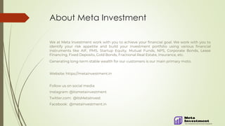 About Meta Investment
We at Meta Investment work with you to achieve your financial goal. We work with you to
identify your risk appetite and build your investment portfolio using various financial
instruments like AIF, PMS, Startup Equity, Mutual Funds, NPS, Corporate Bonds, Lease
Financing, Fixed Deposits, Gold Bonds, Fractional Real Estate, Insurance, etc.
Generating long-term stable wealth for our customers is our main primary moto.
Website: https://metainvestment.in
Follow us on social media
Instagram: @itsmetainvestment
Twitter.com: @ItsMetaInvest
Facebook: @metainvestment.in
 
