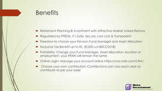 Benefits
 Retirement Planning & Investment with attractive Market Linked Returns
 Regulated by PFRDA, It’s Safe, Secure, Low cost & Transparent
 Freedom to choose your Pension Fund Manager and Asset Allocation
 Exclusive Tax Benefit up to Rs. 50,000 u/s 80CCD(1B)
 Portability: Change your Fund Manager, Asset allocation, location or
employment, your PRAN will remain the same
 Online Login: Manage your account online https://cra-nsdl.com/CRA/
 Choose your own contribution: Contributions can vary each year so
contribute as per your ease
 