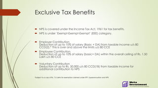 Exclusive Tax Benefits
 NPS is covered under the Income Tax Act, 1961 for tax benefits.
 NPS is under ‘Exempt-Exempt-Exempt’ (EEE) category.
 Employer Contribution
Deduction of up to 10% of salary (Basic + DA) from taxable income u/s 80
CCD(2).* This is over and above the limits u/s 80 CCE
 Employee Contribution
Deduction of up to 10% of salary (basic+ DA) within the overall ceiling of Rs. 1.50
Lakh u/s 80 CCE
 Voluntary Contribution
Deduction of up to Rs. 50,000 u/s 80 CCD(1B) from taxable income for
additional contribution to NPS
*Subject to a cap of Rs. 7.5 Lakhs for exemption claimed under EPF, Superannuation and NPS
 