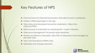 Key Features of NPS
 Financial and non-financial transactions; SMS alert for each contribution.
 Pattern/ MPIN based login in the app
 View status and download transaction statements. https://cra-
nsdl.com/CRA/
 Direct access to Subscriber for checking NAV, current valuation.
 Grievance Management for prompt query resolution.
 Pension and Returns Calculator; View NAV of all pension fund managers as
per asset class.
 View and Download e-PRAN card.
 Generate and change password.
 
