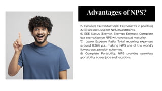 Advantages of NPS?
Advantages of NPS?
5. Exclusive Tax Deductions: Tax beneﬁts in points (i)
& (iii) are exclusive for NPS investments.
6. EEE Status (Exempt Exempt Exempt): Complete
tax exemption on NPS withdrawals at maturity.
7. Lower Expense Ratio: Total recurring expenses
around 0.26% p.a., making NPS one of the world’s
lowest-cost pension schemes.
8. Complete Portability: NPS provides seamless
portability across jobs and locations.
5. Exclusive Tax Deductions: Tax beneﬁts in points (i)
& (iii) are exclusive for NPS investments.
6. EEE Status (Exempt Exempt Exempt): Complete
tax exemption on NPS withdrawals at maturity.
7. Lower Expense Ratio: Total recurring expenses
around 0.26% p.a., making NPS one of the world’s
lowest-cost pension schemes.
8. Complete Portability: NPS provides seamless
portability across jobs and locations.
 