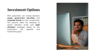 Investment Options
Investment Options
NPS subscribers can choose between
equity, government securities, and
corporate bonds for their investments.
The scheme offers the ﬂexibility to
switch between funds and asset
allocation strategies based on the
subscriber's risk appetite and
investment goals.
NPS subscribers can choose between
equity, government securities, and
corporate bonds for their investments.
The scheme offers the ﬂexibility to
switch between funds and asset
allocation strategies based on the
subscriber's risk appetite and
investment goals.
 