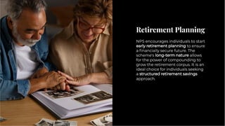 Retirement Planning
Retirement Planning
NPS encourages individuals to start
early retirement planning to ensure
a ﬁnancially secure future. The
scheme's long-term nature allows
for the power of compounding to
grow the retirement corpus. It is an
ideal choice for individuals seeking
a structured retirement savings
approach.
NPS encourages individuals to start
early retirement planning to ensure
a ﬁnancially secure future. The
scheme's long-term nature allows
for the power of compounding to
grow the retirement corpus. It is an
ideal choice for individuals seeking
a structured retirement savings
approach.
 