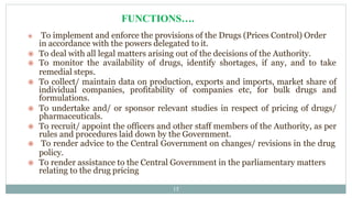  To implement and enforce the provisions of the Drugs (Prices Control) Order
in accordance with the powers delegated to it.
 To deal with all legal matters arising out of the decisions of the Authority.
 To monitor the availability of drugs, identify shortages, if any, and to take
remedial steps.
 To collect/ maintain data on production, exports and imports, market share of
individual companies, profitability of companies etc, for bulk drugs and
formulations.
 To undertake and/ or sponsor relevant studies in respect of pricing of drugs/
pharmaceuticals.
 To recruit/ appoint the officers and other staff members of the Authority, as per
rules and procedures laid down by the Government.
 To render advice to the Central Government on changes/ revisions in the drug
policy.
 To render assistance to the Central Government in the parliamentary matters
relating to the drug pricing
15
FUNCTIONS….
 