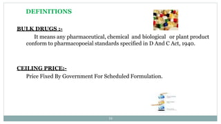 DEFINITIONS
BULK DRUGS :-
It means any pharmaceutical, chemical and biological or plant product
conform to pharmacopoeial standards specified in D And C Act, 1940.
CEILING PRICE:-
Price Fixed By Government For Scheduled Formulation.
16
 