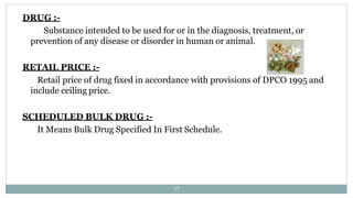 DRUG :-
Substance intended to be used for or in the diagnosis, treatment, or
prevention of any disease or disorder in human or animal.
RETAIL PRICE :-
Retail price of drug fixed in accordance with provisions of DPCO 1995 and
include ceiling price.
SCHEDULED BULK DRUG :-
It Means Bulk Drug Specified In First Schedule.
17
 