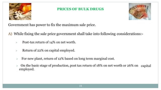 PRICES OF BULK DRUGS
Government has power to fix the maximum sale price.
A) While fixing the sale price government shall take into following considerations:-
 Post-tax return of 14% on net worth.
 Return of 22% on capital employed.
 For new plant, return of 12% based on long term marginal cost.
capital
 On the basic stage of production, post tax return of 18% on net worth or 26% on
employed.
18
 
