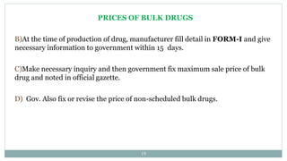 PRICES OF BULK DRUGS
B)At the time of production of drug, manufacturer fill detail in FORM-I and give
necessary information to government within 15 days.
C)Make necessary inquiry and then government fix maximum sale price of bulk
drug and noted in official gazette.
D) Gov. Also fix or revise the price of non-scheduled bulk drugs.
19
 