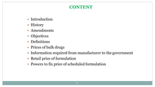 CONTENT
2
 Introduction
 History
 Amendments
 Objectives
 Definitions
 Prices of bulk drugs
 Information required from manufacturer to the government
 Retail price of formulation
 Powers to fix price of scheduled formulation
 