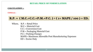 RETAIL PRICE OF FORMULATION
CALCULATION :-
FORMULA :
Where, R.P. = Retail Price
M.C.= Material Cost
C.C.= Conversion Cost
P.M.= Packaging Material Cost
P.C.= Packing Charges
MAPE= Maximum Allowable Post Manufacturing Expenses
ED = Excise Duty
21
 