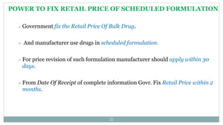 POWER TO FIX RETAIL PRICE OF SCHEDULED FORMULATION
22
 Government fix the Retail Price Of Bulk Drug.
 And manufacturer use drugs in scheduled formulation.
 For price revision of such formulation manufacturer should apply within 30
days.
 From Date Of Receipt of complete information Govr. Fix Retail Price within 2
months.
 