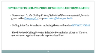 POWER TO FIX CEILING PRICE OF SCHEDULED FORMULATION
24
 Government fix the Ceiling Price of Scheduled Formulation with formula
given in the Paragraph 7 keep cost and efficiency or both.
 Ceiling Price for formulation including those sold under GENERIC NAME.
 Fixed Revised Ceiling Price for Schedule Formulation either on it’s own
motion or on application made in prescribed form.
 