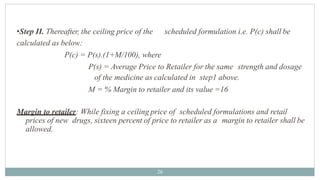 •Step II. Thereafter, the ceiling price of the scheduled formulation i.e. P(c) shall be
calculated as below:
P(c) = P(s).(1+M/100), where
P(s) = Average Price to Retailer for the same strength and dosage
of the medicine as calculated in step1 above.
M = % Margin to retailer and its value =16
Margin to retailer: While fixing a ceiling price of scheduled formulations and retail
prices of new drugs, sixteen percent of price to retailer as a margin to retailer shall be
allowed.
26
 