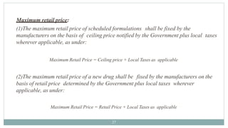 Maximum retail price:
27
(1)The maximum retail price of scheduled formulations shall be fixed by the
manufacturers on the basis of ceiling price notified by the Government plus local taxes
wherever applicable, as under:
Maximum Retail Price = Ceiling price + Local Taxes as applicable
(2)The maximum retail price of a new drug shall be fixed by the manufacturers on the
basis of retail price determined by the Government plus local taxes wherever
applicable, as under:
Maximum Retail Price = Retail Price + Local Taxes as applicable
 