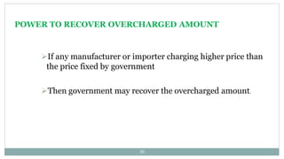 POWER TO RECOVER OVERCHARGED AMOUNT
30
If any manufacturer or importer charging higher price than
the price fixed by government
Then government may recover the overcharged amount.
 