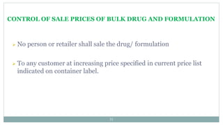 CONTROL OF SALE PRICES OF BULK DRUG AND FORMULATION
31
 No person or retailer shall sale the drug/ formulation
 To any customer at increasing price specified in current price list
indicated on container label.
 