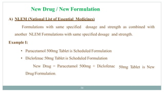 New Drug / New Formulation
36
A) NLEM (National List of Essential Medicines)
Formulations with same specified dosage and strength as combined with
another NLEM Formulations with same specified dosage and strength.
Example I:
• Paracetamol 500mg Tablet is Scheduled Formulation
• Diclofenac 50mg Tablet is Scheduled Formulation
50mg Tablet is New
New Drug = Paracetamol 500mg + Diclofenac
Drug/Formulation.
 