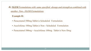 B) NLEM Formulations with same specified dosage and strength as combined with
another Non - NLEM Formulations
Example II:
• Paracetamol 500mg Tablet is Scheduled Formulation
• Aceclofenac 100mg Tablet is Non - Scheduled Formulation
• Paracetamol 500mg +Aceclofenac 100mg Tablet is New Drug
37
 