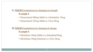 C) NLEM Formulations by changing its strength
Example I:
• Paracetamol 500mg Tablet is a Scheduled Drug
• Paracetamol 325mg Tablet is a New Drug
D) NLEM Formulations by changing its dosage
Example I:
• Diclofenac 50mg Tablet is a Scheduled Drug.
• Diclofenac 50mg Ointment is a New Drug.
38
 
