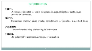 DRUG -
A substance intended for use in the diagnosis, cure, mitigation, treatment,or
prevention of disease.
PRICE-
The amount of money given or set as consideration for the sale of a specified thing.
CONTROL-
To exercise restraining or directing influence over.
ORDER-
An authoritative command, direction, or instruction
4
INTRODUCTION
 