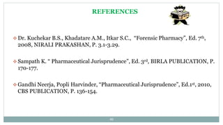 REFERENCES
 Dr. Kuchekar B.S., Khadatare A.M., Itkar S.C., “Forensic Pharmacy”, Ed. 7th,
2008, NIRALI PRAKASHAN, P. 3.1-3.29.
 Sampath K. “ Pharmaceutical Jurisprudence”, Ed. 3rd, BIRLA PUBLICATION, P.
170-177.
 Gandhi Neerja, Popli Harvinder, “Pharmaceutical Jurisprudence”, Ed.1st, 2010,
CBS PUBLICATION, P. 136-154.
40
 
