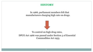 HISTORY
In 1966, parliament members felt that
manufacturers charging high rate on drugs.
To control on high drug rates,
DPCO Act 1966 was passed under Section 3 of Essential
Commodities Act 1955.
7
 