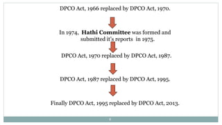 DPCO Act, 1966 replaced by DPCO Act, 1970.
In 1974, Hathi Committee was formed and
submitted it’s reports in 1975.
DPCO Act, 1970 replaced by DPCO Act, 1987.
DPCO Act, 1987 replaced by DPCO Act, 1995.
Finally DPCO Act, 1995 replaced by DPCO Act, 2013.
8
 