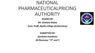 NATIONAL
PHARMACEUTICALPRICING
AUTHORITY
GUIDED BY:
Mr. Chandra Dubey
(asst. Proff. Apollo college of pharmacy)
SUBMITTED BY:
Samiksha Kumbhare
{B.Pharmacy “ 5th sem”}
 