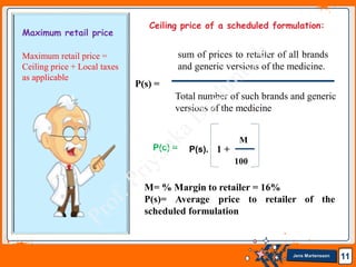 Jens Martensson 11
Maximum retail price
Maximum retail price =
Ceiling price + Local taxes
as applicable
sum of prices to retailer of all brands
and generic versions of the medicine.
Total number of such brands and generic
versions of the medicine
P(s) =
P(c) = P(s).
M
100
1 +
Ceiling price of a scheduled formulation:
M= % Margin to retailer = 16%
P(s)= Average price to retailer of the
scheduled formulation
 