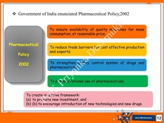 Jens Martensson 12
 Government of India enunciated Pharmaceutical Policy,2002
To ensure availability of quality medicines for mass
consumption, at reasonable price.
To reduce trade barriers for cost effective production
and exports.
To strengthen quality control system of drugs and
pharmaceuticals.
To create incentive framework:
(a) to promote new investment, and
(b) (b) to encourage introduction of new technologies and new drugs.
To promote rational use of pharmaceuticals.
Pharmaceutical
Policy
2002
 
