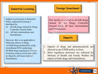 Jens Martensson 13
Subject to provisions of Industrial
Policy, industrial licensing is
abolished for.
(i) all bulk drugs cleared by Drugs
Controller General India,
(ii) All their intermediates and
formulations.
However, this is not applicable to
following classes of drugs:
(a) Bulk drugs produced by using
recombinant DNA technology.
(b) Bulk drugs requiring in-vivo use
of nucleic acids as active principles
(c) Specific cell/tissue targeted
formulations.
This facility is availed to all bulk drugs
cleared by the Drugs Controller
General India, all their intermediates
and formulations.
1. Imports of drugs and pharmaceuticals are
allowed as per EXIM policy in force.
2. Strict regulatory processes are enforced by
Ministry of Health and Family Welfare for
import of bulk drugs and formulations.
Imports
Foreign Investment
Industrial Licensing
 