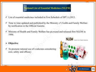 Jens Martensson
National List of Essential Medicines (NLEM)
15
 List of essential medicines included in First Schedule of DPCO,2013.
 Time to time updated and published by the Ministry of Health and Family Welfare
by notification in the Official Gazette.
 Ministry of Health and Family Welfare has prepared and released first NLEM in
1996.
 Objective
 To promote rational use of medicines considering
cost, safety and efficacy.
 