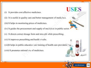 Jens Martensson 16
(i) It provides cost effective medicines.
(ii) It is useful in quality care and better management of medicines.
(iii) It helps in monitoring prices of medicines.
(iv) It guides the procurement and supply of medicines in public sector.
(v) It directs correct dosage form and strength while prescribing.
(vi) It improves prescribing and health results.
(vii)It helps in public education and training of health care providers.
(viii) It promotes rational use of medicines.
USES
 