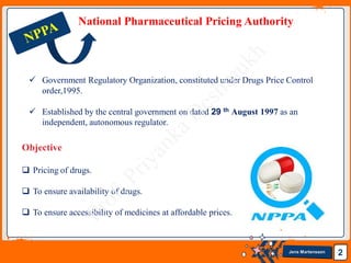 Jens Martensson 2
National Pharmaceutical Pricing Authority
 Government Regulatory Organization, constituted under Drugs Price Control
order,1995.
 Established by the central government on dated 29 th August 1997 as an
independent, autonomous regulator.
Objective
 Pricing of drugs.
 To ensure availability of drugs.
 To ensure accessibility of medicines at affordable prices.
 