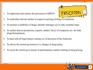 Jens Martensson 3
1. To implement and enforce the provisions of DPCO.
2. To undertake relevant studies in respect to pricing of drugs/formulations
3. To monitor availability of drugs, identify shortages and to take remedial steps.
4. To collect data on production, exports, market shares of companies etc. for bulk
drugs/formulations.
5. To deal with all legal matters arising out of decisions of the Authority.
6. To advice the central government on changes in drug policy.
7. To assist the central government in parliamentary matters relating to drug pricing.
 