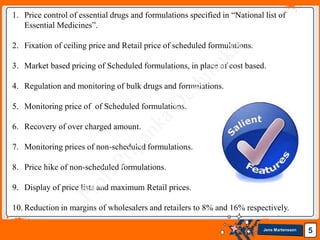 Jens Martensson 5
1. Price control of essential drugs and formulations specified in “National list of
Essential Medicines”.
2. Fixation of ceiling price and Retail price of scheduled formulations.
3. Market based pricing of Scheduled formulations, in place of cost based.
4. Regulation and monitoring of bulk drugs and formulations.
5. Monitoring price of of Scheduled formulations.
6. Recovery of over charged amount.
7. Monitoring prices of non-scheduled formulations.
8. Price hike of non-scheduled formulations.
9. Display of price lists and maximum Retail prices.
10. Reduction in margins of wholesalers and retailers to 8% and 16% respectively.
 