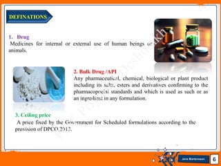 Jens Martensson 6
DEFINATIONS
1. Drug
Medicines for internal or external use of human beings or
animals.
2. Bulk Drug /API
Any pharmaceutical, chemical, biological or plant product
including its salts, esters and derivatives confirming to the
pharmacopoeial standards and which is used as such or as
an ingredient in any formulation.
3. Ceiling price
A price fixed by the Government for Scheduled formulations according to the
provision of DPCO,2013.
 