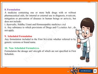 Jens Martensson 8
8. Formulation
A medicine containing one or more bulk drugs with or without
pharmaceutical aids, for internal or external use in diagnosis, treatment,
mitigation or prevention of diseases in human beings or animals, but
does not include:
i. Ayurvedic, Siddha, Unani and Homoeopathic medicines and
ii. Any substance to which provisions of Drugs and Cosmetics Act , do
not apply.
9. Scheduled Formulation
Any formulation included in the First Schedule whether referred to by
generic versions or brand name.
10. Non- Scheduled Formulation
Formulation the dosage and strength of which are not specified in First
Schedule.
 