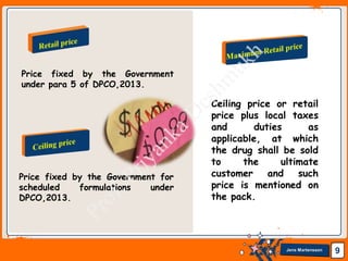 Jens Martensson 9
Price fixed by the Government for
scheduled formulations under
DPCO,2013.
Price fixed by the Government
under para 5 of DPCO,2013.
Ceiling price or retail
price plus local taxes
and duties as
applicable, at which
the drug shall be sold
to the ultimate
customer and such
price is mentioned on
the pack.
 