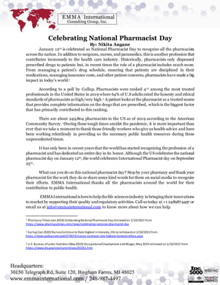 Celebrating National Pharmacist Day
By: Nikita Angane
January 12th is celebrated as National Pharmacist Day to recognize all the pharmacists
across the nation. In addition to surgeons, nurses, and paramedics, this is another profession that
contributes immensely to the health care industry. Historically, pharmacists only dispensed
prescribed drugs to patients but, in recent times the role of a pharmacist includes much more.
From managing a patient’s drug schedule, ensuring that patients are disciplined in their
medications, managing insurance costs, and other patient concerns, pharmacists have made a big
impact in today’s world.1
According to a poll by Gallup, Pharmacists were ranked 4th among the most trusted
professionals in the United States in 2019 where 64% of U.S adults rated the honesty and ethical
standards of pharmacists as high/very high.2 A patient looks at the pharmacist as a trusted source
that provides complete information on the drugs that are prescribed, which is the biggest factor
that has primarily contributed to this ranking.
There are about 249,804 pharmacists in the US as of 2019 according to the American
Community Survey. 3During these tough times amidst the pandemic, it is more important than
ever that we take a moment to thank those friendly workers who give us health advice and have
been working relentlessly in providing us the necessary public health resources during these
unprecedented times.
It has only been in recent years that the world has started recognizing the profession of a
pharmacist and has dedicated an entire day in its honor. Although the US celebrates the national
pharmacist day on January 12th, the world celebrates International Pharmacist day on September
25th.
What can you do on this national pharmacist day? Stop by your pharmacy and thank your
pharmacist for the work they do or share some kind words for them on social media to recognize
their efforts. EMMA International thanks all the pharmacists around the world for their
contribution to public health.
EMMAInternationalisheretohelp thelife sciencesindustry inbringing their innovations
to market by supporting their quality and regulatory activities. Call us today at +1 2489874497 or
email us at info@emmainternational.com to know more about how we can help.
1 PharmacyTimes (Jan2019) CelebratingNationalPharmacist Dayretrievedon 1/10/2021 from
https://www.pharmacytimes.com/news/celebrating-national-pharmacist-day
2 Gallup(Jan2020) NursesContinue to Rate Highest inHonesty, Ethics retrievedon1/10/2021 from
https://news.gallup.com/poll/274673/nurses-continue-rate-highest-honesty-ethics.aspx
3 U.S. Bureau ofLabor Statistics (May2019) OccupationalEmployment andWages, May2019 retrieved on1/10/2021 from
https://www.bls.gov/oes/current/oes291051.htm
 