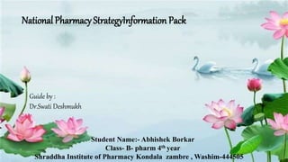 NationalPharmacyStrategyInformation Pack
Guide by :
Dr.Swati Deshmukh
Student Name:- Abhishek Borkar
Class- B- pharm 4th year
Shraddha Institute of Pharmacy Kondala zambre , Washim-444505
 