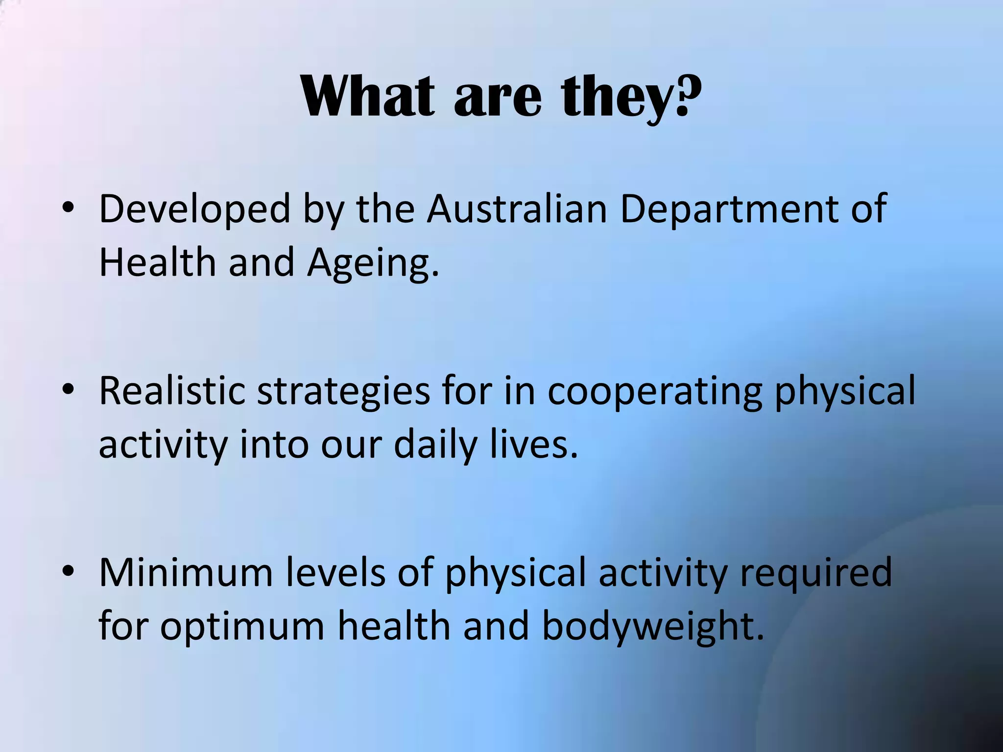 What are they?
• Developed by the Australian Department of
Health and Ageing.
• Realistic strategies for in cooperating physical
activity into our daily lives.
• Minimum levels of physical activity required
for optimum health and bodyweight.

 